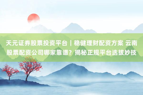天元证券股票投资平台｜稳健理财配资方案 云南股票配资公司哪家靠谱？揭秘正规平台选拔妙技