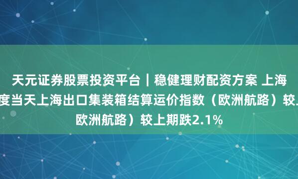天元证券股票投资平台｜稳健理财配资方案 上海航交所：适度当天上海出口集装箱结算运价指数（欧洲航路）较上期跌2.1%