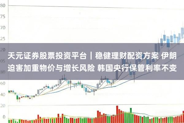 天元证券股票投资平台|稳健理财配资方案 伊朗迫害加重物价与增长风险 韩国央行保管利率不变