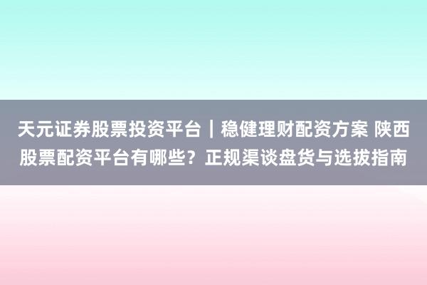 天元证券股票投资平台|稳健理财配资方案 陕西股票配资平台有哪些?正规渠谈盘货与选拔指南