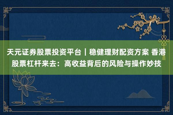 天元证券股票投资平台｜稳健理财配资方案 香港股票杠杆来去：高收益背后的风险与操作妙技