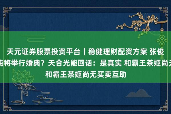 天元证券股票投资平台｜稳健理财配资方案 张俊杰和高海纯将举行婚典？天合光能回话：是真实 和霸王茶姬尚无买卖互助