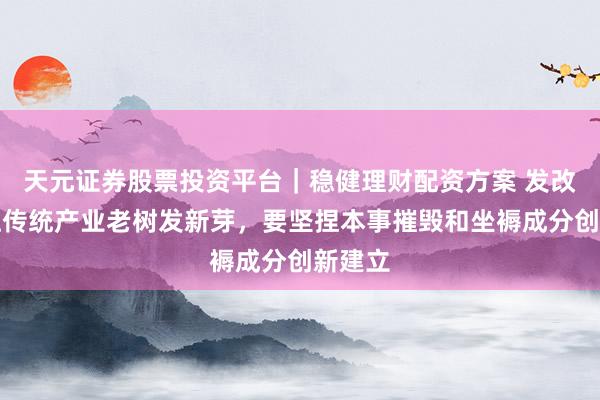 天元证券股票投资平台｜稳健理财配资方案 发改委：让传统产业老树发新芽，要坚捏本事摧毁和坐褥成分创新建立