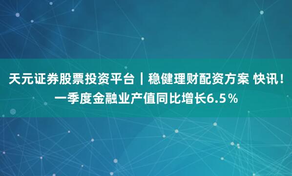 天元证券股票投资平台｜稳健理财配资方案 快讯！一季度金融业产值同比增长6.5％
