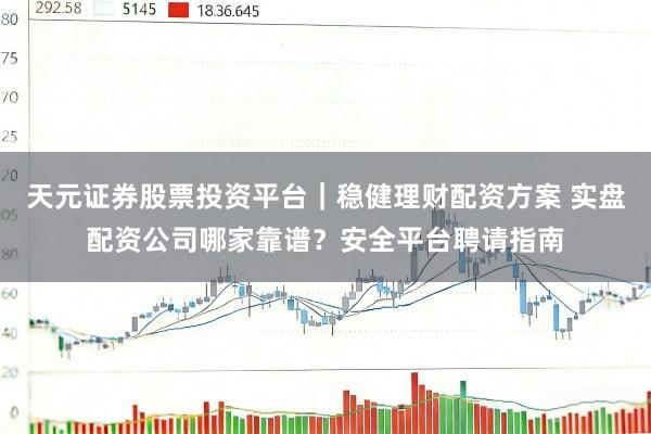 天元证券股票投资平台｜稳健理财配资方案 实盘配资公司哪家靠谱？安全平台聘请指南