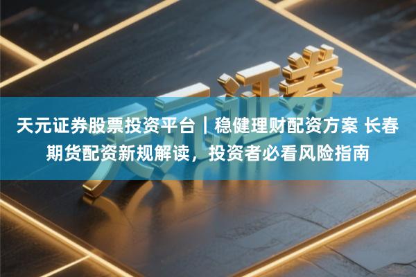 天元证券股票投资平台｜稳健理财配资方案 长春期货配资新规解读，投资者必看风险指南