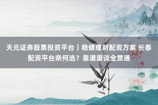 天元证券股票投资平台｜稳健理财配资方案 长春配资平台奈何选？靠谱渠谈全贯通