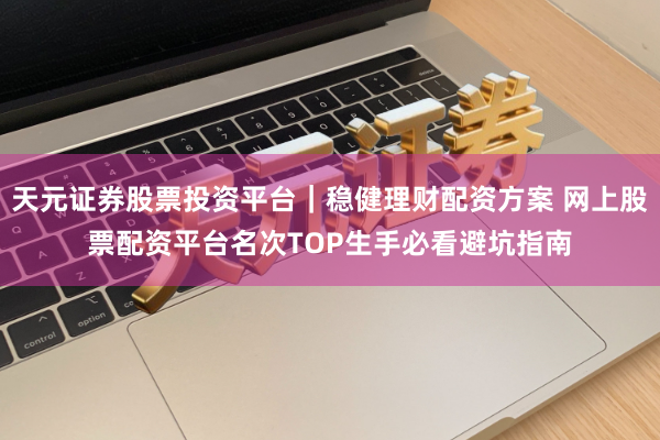 天元证券股票投资平台｜稳健理财配资方案 网上股票配资平台名次TOP生手必看避坑指南