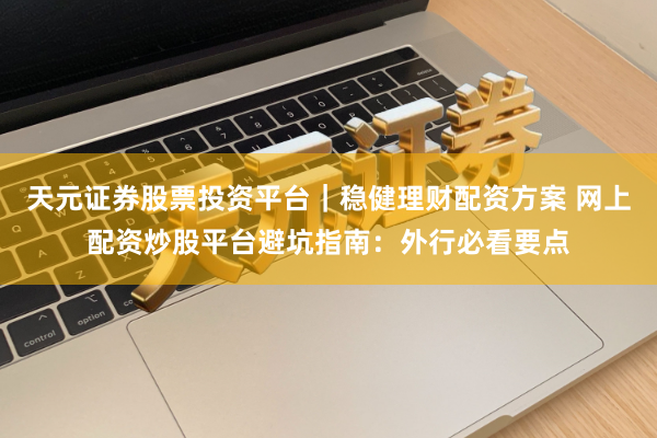 天元证券股票投资平台｜稳健理财配资方案 网上配资炒股平台避坑指南：外行必看要点