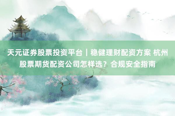 天元证券股票投资平台｜稳健理财配资方案 杭州股票期货配资公司怎样选？合规安全指南
