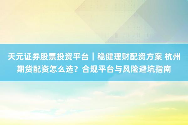 天元证券股票投资平台｜稳健理财配资方案 杭州期货配资怎么选？合规平台与风险避坑指南