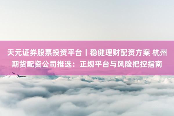 天元证券股票投资平台｜稳健理财配资方案 杭州期货配资公司推选：正规平台与风险把控指南