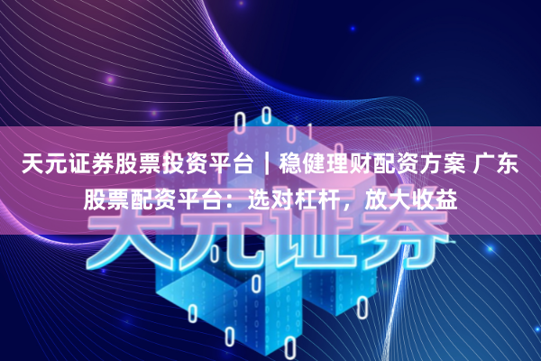 天元证券股票投资平台｜稳健理财配资方案 广东股票配资平台：选对杠杆，放大收益