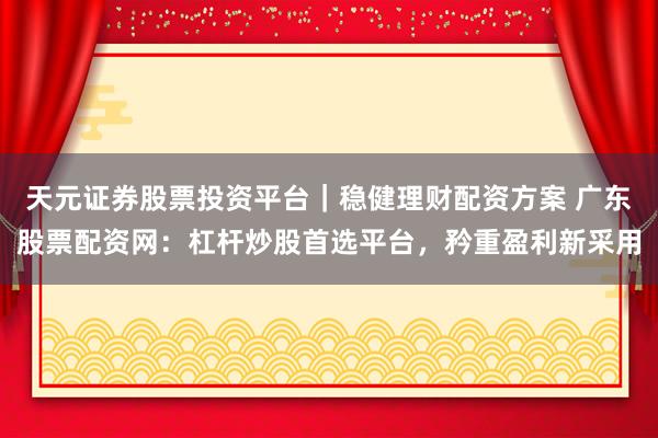 天元证券股票投资平台｜稳健理财配资方案 广东股票配资网：杠杆炒股首选平台，矜重盈利新采用