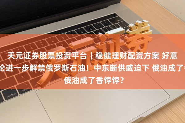天元证券股票投资平台｜稳健理财配资方案 好意思国辩论进一步解禁俄罗斯石油！中东断供威迫下 俄油成了香饽饽？