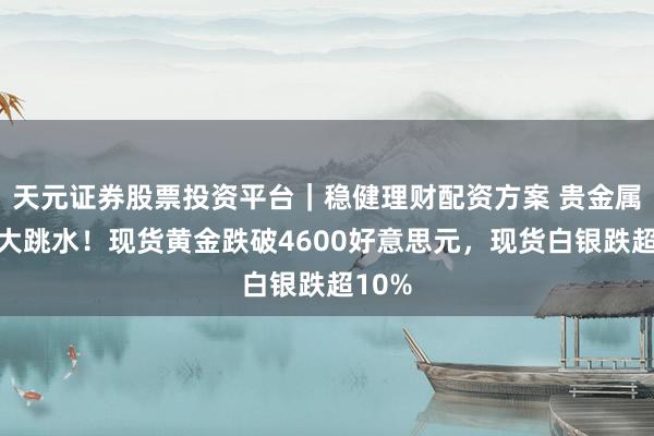 天元证券股票投资平台｜稳健理财配资方案 贵金属商场大跳水！现货黄金跌破4600好意思元，现货白银跌超10%