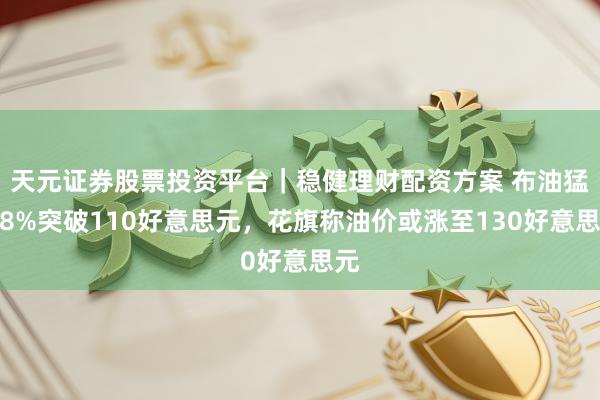 天元证券股票投资平台｜稳健理财配资方案 布油猛涨8%突破110好意思元，花旗称油价或涨至130好意思元
