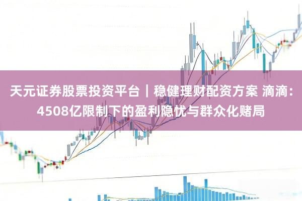 天元证券股票投资平台｜稳健理财配资方案 滴滴：4508亿限制下的盈利隐忧与群众化赌局