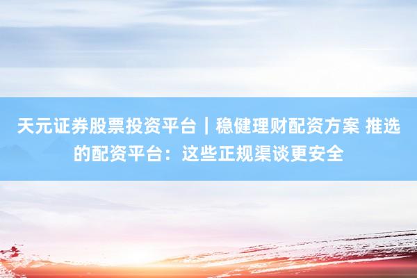 天元证券股票投资平台｜稳健理财配资方案 推选的配资平台：这些正规渠谈更安全