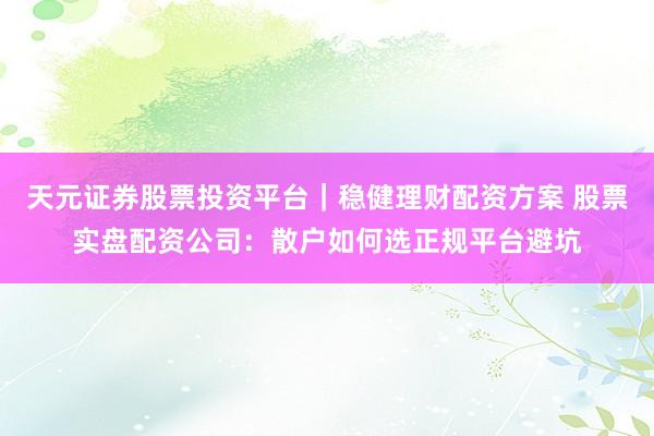 天元证券股票投资平台｜稳健理财配资方案 股票实盘配资公司：散户如何选正规平台避坑
