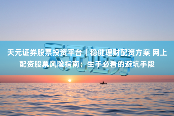 天元证券股票投资平台｜稳健理财配资方案 网上配资股票风险指南：生手必看的避坑手段