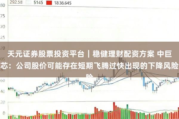 天元证券股票投资平台｜稳健理财配资方案 中巨芯：公司股价可能存在短期飞腾过快出现的下降风险