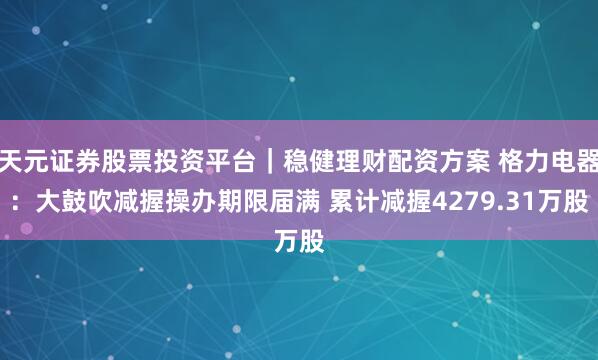 天元证券股票投资平台｜稳健理财配资方案 格力电器：大鼓吹减握操办期限届满 累计减握4279.31万股