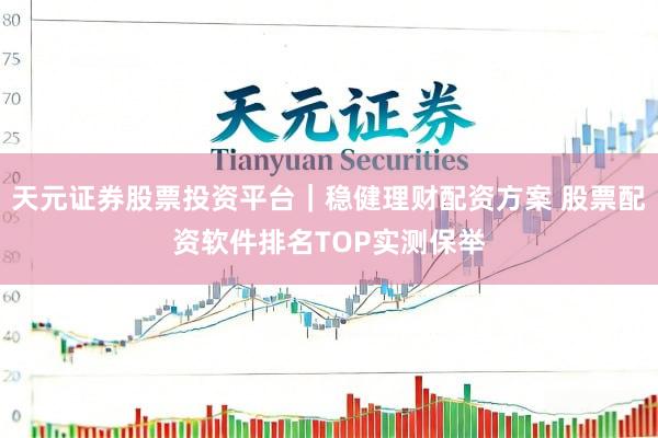 天元证券股票投资平台｜稳健理财配资方案 股票配资软件排名TOP实测保举