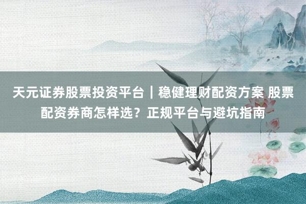 天元证券股票投资平台｜稳健理财配资方案 股票配资券商怎样选？正规平台与避坑指南